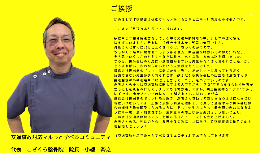 初めまして『交通事故対応マルっと学べるコミュニティ』代表の小商文です。
ここまでご覧頂きありがとうございます。 私は今まで整院運営をしている中で交通事故対応の中、ひとつの違和感を
拭えずにいました。それは、損保会社担当者の発言の意図でした。
何故そんなすぐにバレるような「ウソ」をつくのか？です。 もしかして簡単にされてしまう患者さん、柔道整復師がいるのかも知れない、
そう思いいくつかのセミナーなどに赴き、色んな先生方のお話を伺いました。 すると、損保会社の対応に不満を抱かれている先生かたくさんおられました、が、
どうすればいいかわからないという先生がほとんどでした。 損保会社担当者の「ウソ」に気づかない先生、おかしいとは思ってもうまく 反論できない先生が多くおられます。残念ながら保会社の担当者は恋者さんや
柔道を復師の事を商単に駆せると思って「ウン」をついているのです。 患者さんの多くは交通事故に関しては表人ですから”プロ”である指保会社担当者が 言うことを鶏呑みにしてしまっても仕方が無いですが、柔道整復師も”プロ”である
はずです。患者さんと一緒になって駆されていてはいけません！ 損保会社担当者の『ウソ』を見抜き、患者さんを助けてあげられるようにならなけ ればいけないのです。正論で反論し制康を理解し、応用して患者さんが指保会社が らの補償を最大限受けられるように、そして先生方にとって最大限の利益になるよ うに今一感、法・制度を学び、業界全体の底上げが必要だという思いに至り、
この度『交通事故対応マルっと学べるコミュニティ』を立ち上げました。 患者さんの為、利益のため、業界全体の為に！共に学び、柔道整復師の地位の向上
を目指しましょう！！