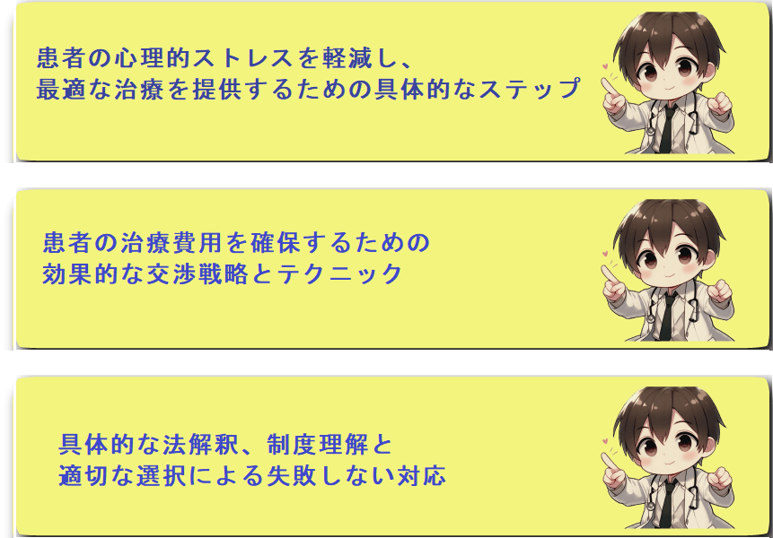 患者の心理的ストレスを軽減し、
最適な治療を提供するための具体的なステップ患者の治療費用を確保するための
効果的な交渉戦略とテクニック具体的な法解釈、制度理解と
適切な選択による失敗しない対応